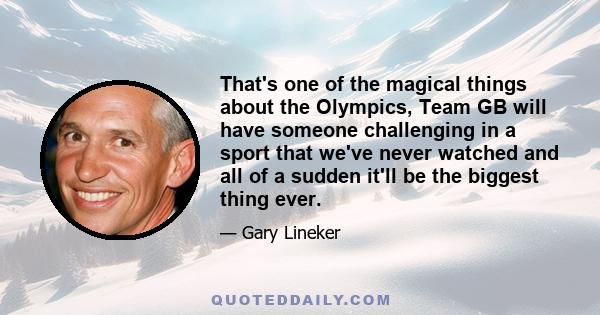 That's one of the magical things about the Olympics, Team GB will have someone challenging in a sport that we've never watched and all of a sudden it'll be the biggest thing ever.