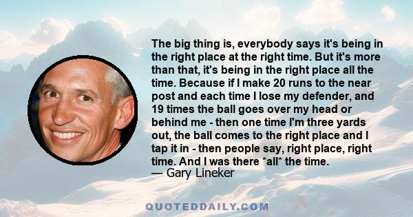 The big thing is, everybody says it's being in the right place at the right time. But it's more than that, it's being in the right place all the time. Because if I make 20 runs to the near post and each time I lose my