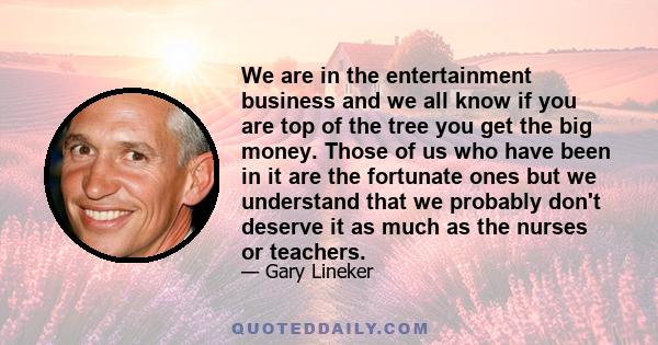 We are in the entertainment business and we all know if you are top of the tree you get the big money. Those of us who have been in it are the fortunate ones but we understand that we probably don't deserve it as much