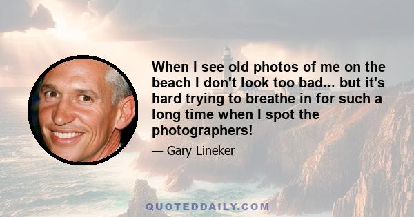 When I see old photos of me on the beach I don't look too bad... but it's hard trying to breathe in for such a long time when I spot the photographers!