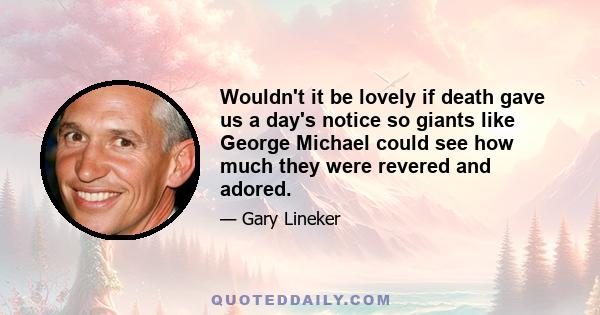 Wouldn't it be lovely if death gave us a day's notice so giants like George Michael could see how much they were revered and adored.