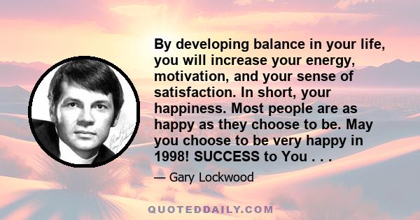 By developing balance in your life, you will increase your energy, motivation, and your sense of satisfaction. In short, your happiness. Most people are as happy as they choose to be. May you choose to be very happy in