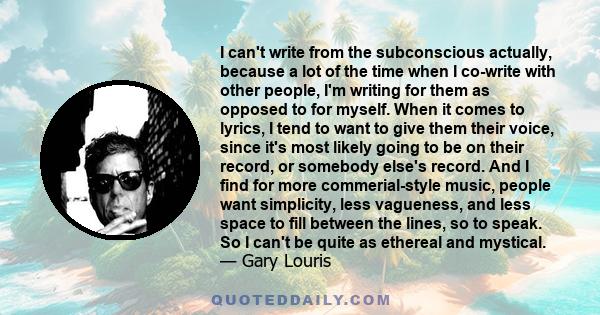 I can't write from the subconscious actually, because a lot of the time when I co-write with other people, I'm writing for them as opposed to for myself. When it comes to lyrics, I tend to want to give them their voice, 