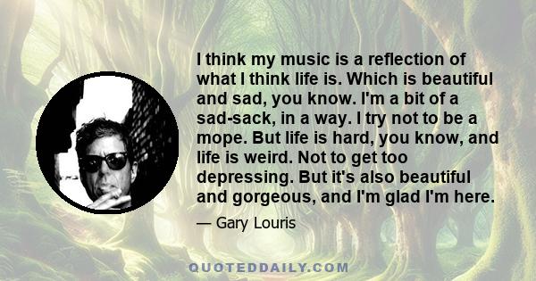 I think my music is a reflection of what I think life is. Which is beautiful and sad, you know. I'm a bit of a sad-sack, in a way. I try not to be a mope. But life is hard, you know, and life is weird. Not to get too