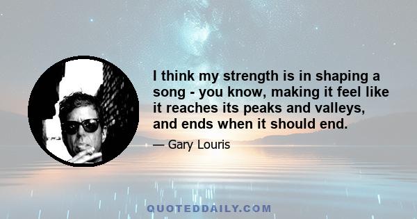 I think my strength is in shaping a song - you know, making it feel like it reaches its peaks and valleys, and ends when it should end.