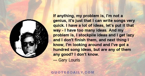 If anything, my problem is, I'm not a genius, it's just that I can write songs very quick. I have a lot of ideas, let's put it that way - I have too many ideas. And my problem is, I stockpile ideas and I get lazy and I