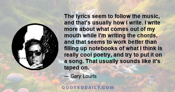 The lyrics seem to follow the music, and that's usually how I write. I write more about what comes out of my mouth while I'm writing the chords, and that seems to work better than filling up notebooks of what I think is 