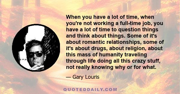 When you have a lot of time, when you're not working a full-time job, you have a lot of time to question things and think about things. Some of it's about romantic relationships, some of it's about drugs, about