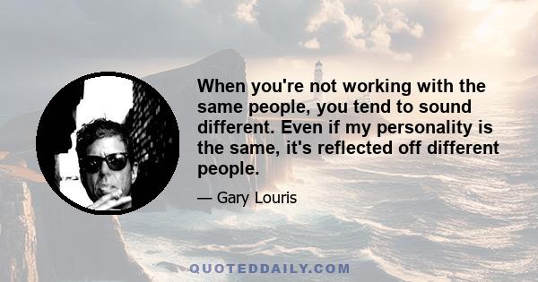 When you're not working with the same people, you tend to sound different. Even if my personality is the same, it's reflected off different people.