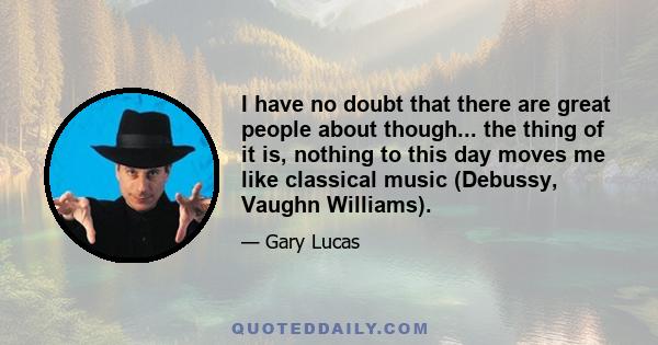 I have no doubt that there are great people about though... the thing of it is, nothing to this day moves me like classical music (Debussy, Vaughn Williams).