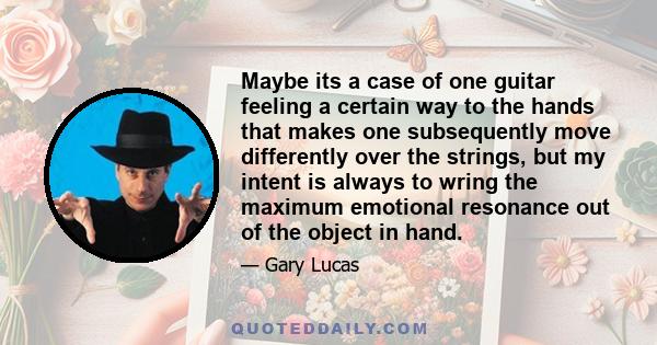 Maybe its a case of one guitar feeling a certain way to the hands that makes one subsequently move differently over the strings, but my intent is always to wring the maximum emotional resonance out of the object in hand.