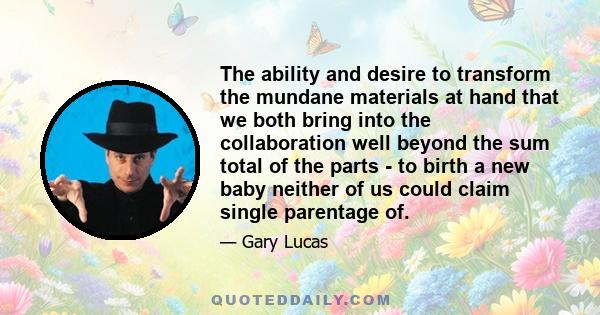 The ability and desire to transform the mundane materials at hand that we both bring into the collaboration well beyond the sum total of the parts - to birth a new baby neither of us could claim single parentage of.