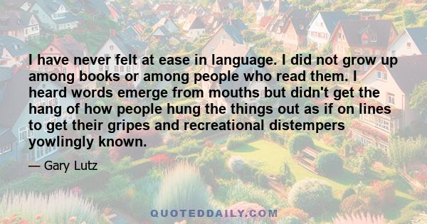 I have never felt at ease in language. I did not grow up among books or among people who read them. I heard words emerge from mouths but didn't get the hang of how people hung the things out as if on lines to get their