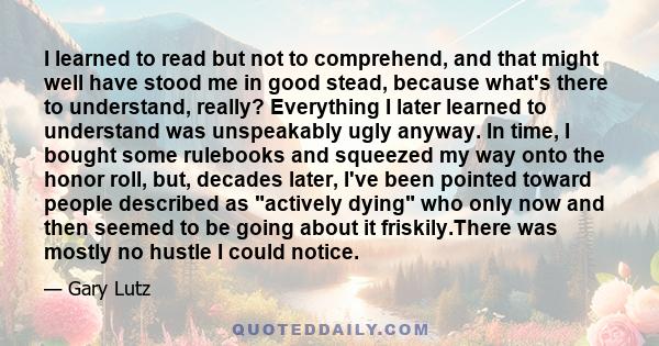 I learned to read but not to comprehend, and that might well have stood me in good stead, because what's there to understand, really? Everything I later learned to understand was unspeakably ugly anyway. In time, I