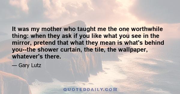 It was my mother who taught me the one worthwhile thing: when they ask if you like what you see in the mirror, pretend that what they mean is what's behind you--the shower curtain, the tile, the wallpaper, whatever's