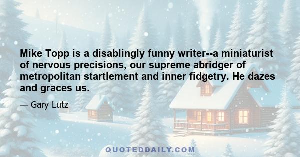 Mike Topp is a disablingly funny writer--a miniaturist of nervous precisions, our supreme abridger of metropolitan startlement and inner fidgetry. He dazes and graces us.