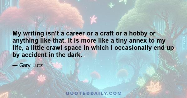 My writing isn’t a career or a craft or a hobby or anything like that. It is more like a tiny annex to my life, a little crawl space in which I occasionally end up by accident in the dark.