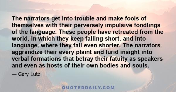 The narrators get into trouble and make fools of themselves with their perversely impulsive fondlings of the language. These people have retreated from the world, in which they keep falling short, and into language,