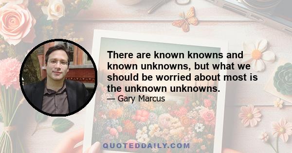 There are known knowns and known unknowns, but what we should be worried about most is the unknown unknowns.