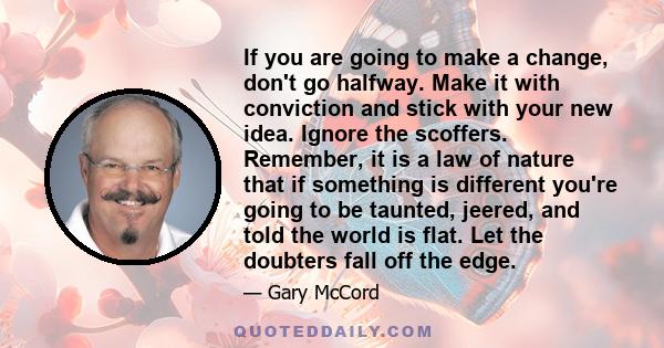 If you are going to make a change, don't go halfway. Make it with conviction and stick with your new idea. Ignore the scoffers. Remember, it is a law of nature that if something is different you're going to be taunted,