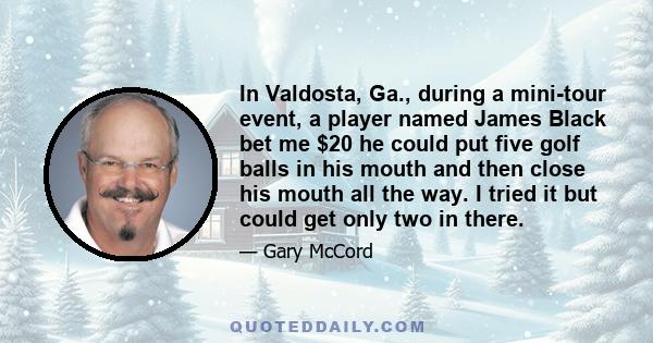 In Valdosta, Ga., during a mini-tour event, a player named James Black bet me $20 he could put five golf balls in his mouth and then close his mouth all the way. I tried it but could get only two in there.