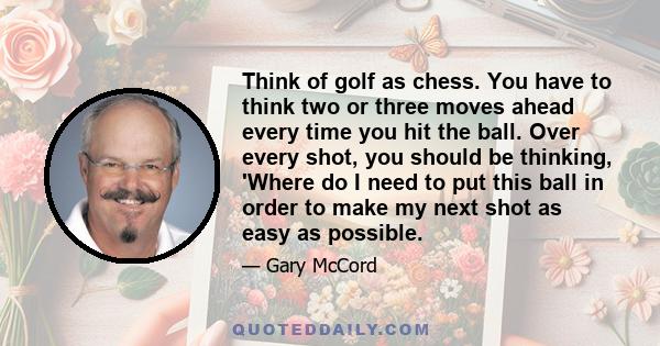 Think of golf as chess. You have to think two or three moves ahead every time you hit the ball. Over every shot, you should be thinking, 'Where do I need to put this ball in order to make my next shot as easy as