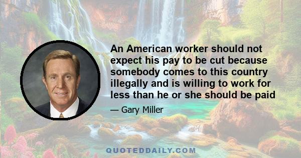 An American worker should not expect his pay to be cut because somebody comes to this country illegally and is willing to work for less than he or she should be paid