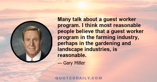 Many talk about a guest worker program. I think most reasonable people believe that a guest worker program in the farming industry, perhaps in the gardening and landscape industries, is reasonable.