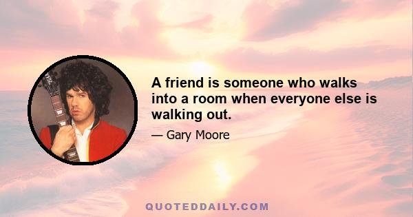 A friend is someone who walks into a room when everyone else is walking out.