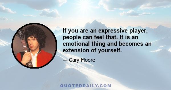 If you are an expressive player, people can feel that. It is an emotional thing and becomes an extension of yourself.