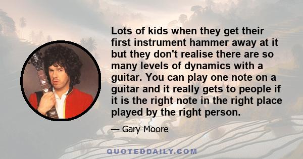 Lots of kids when they get their first instrument hammer away at it but they don't realise there are so many levels of dynamics with a guitar. You can play one note on a guitar and it really gets to people if it is the