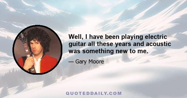 Well, I have been playing electric guitar all these years and acoustic was something new to me.