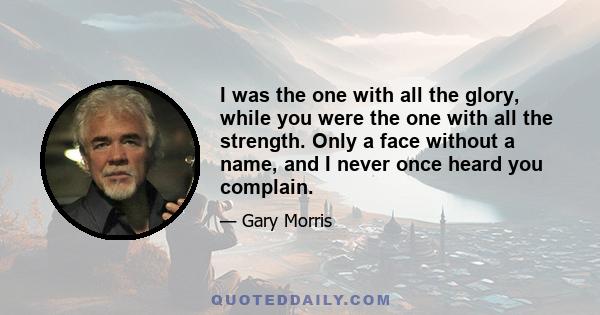 I was the one with all the glory, while you were the one with all the strength. Only a face without a name, and I never once heard you complain.