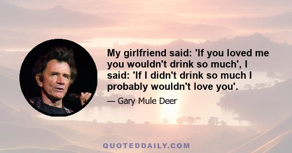 My girlfriend said: 'If you loved me you wouldn't drink so much', I said: 'If I didn't drink so much I probably wouldn't love you'.