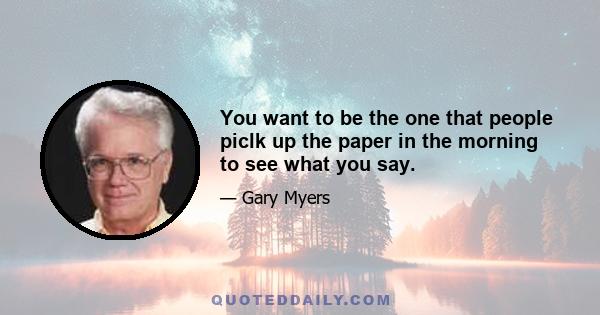 You want to be the one that people piclk up the paper in the morning to see what you say.