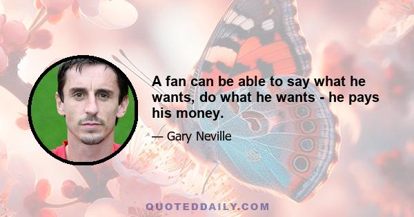 A fan can be able to say what he wants, do what he wants - he pays his money.