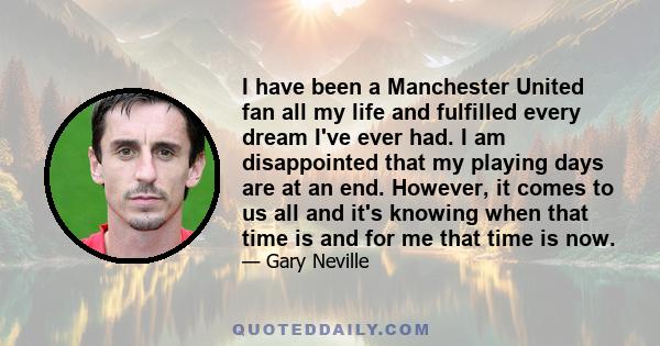 I have been a Manchester United fan all my life and fulfilled every dream I've ever had. I am disappointed that my playing days are at an end. However, it comes to us all and it's knowing when that time is and for me