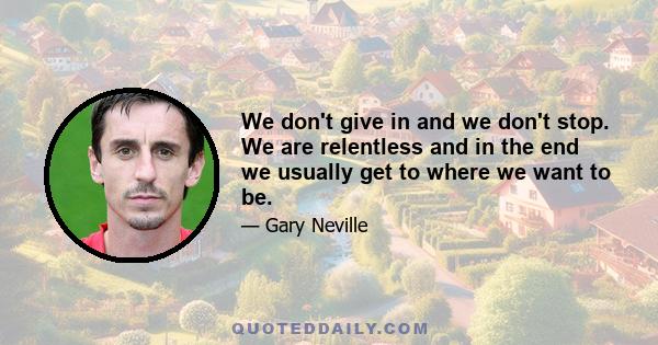 We don't give in and we don't stop. We are relentless and in the end we usually get to where we want to be.