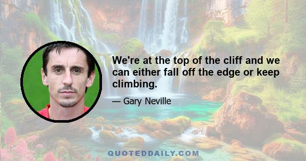 We're at the top of the cliff and we can either fall off the edge or keep climbing.