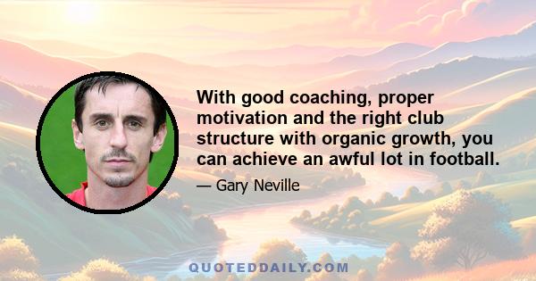 With good coaching, proper motivation and the right club structure with organic growth, you can achieve an awful lot in football.