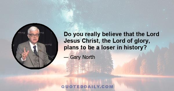 Do you really believe that the Lord Jesus Christ, the Lord of glory, plans to be a loser in history?