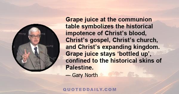 Grape juice at the communion table symbolizes the historical impotence of Christ’s blood, Christ’s gospel, Christ’s church, and Christ’s expanding kingdom. Grape juice stays ‘bottled up’, confined to the historical