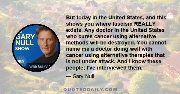 But today in the United States, and this shows you where fascism REALLY exists, Any doctor in the United States who cures cancer using alternative methods will be destroyed. You cannot name me a doctor doing well with