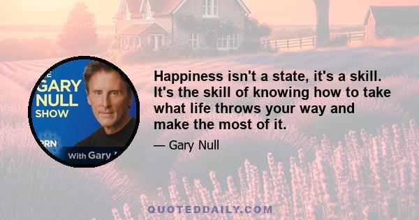 Happiness isn't a state, it's a skill. It's the skill of knowing how to take what life throws your way and make the most of it.