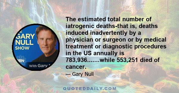 The estimated total number of iatrogenic deaths-that is, deaths induced inadvertently by a physician or surgeon or by medical treatment or diagnostic procedures in the US annually is 783,936.......while 553,251 died of