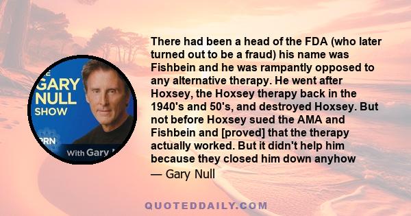 There had been a head of the FDA (who later turned out to be a fraud) his name was Fishbein and he was rampantly opposed to any alternative therapy. He went after Hoxsey, the Hoxsey therapy back in the 1940's and 50's,