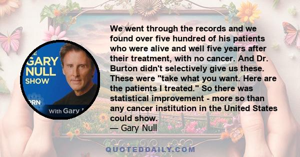 We went through the records and we found over five hundred of his patients who were alive and well five years after their treatment, with no cancer. And Dr. Burton didn't selectively give us these. These were take what