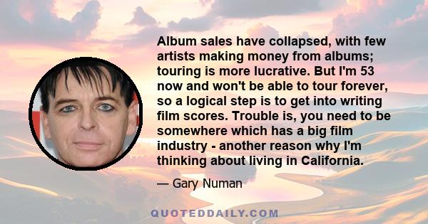 Album sales have collapsed, with few artists making money from albums; touring is more lucrative. But I'm 53 now and won't be able to tour forever, so a logical step is to get into writing film scores. Trouble is, you