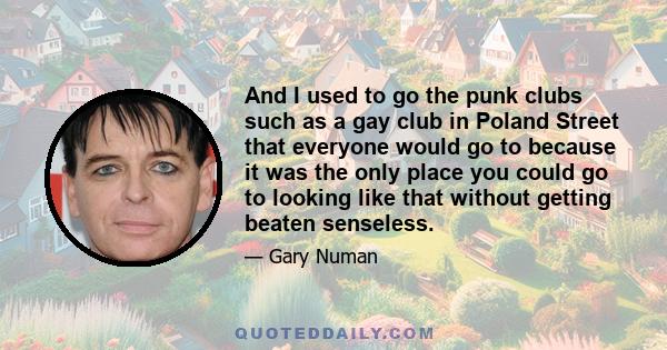 And I used to go the punk clubs such as a gay club in Poland Street that everyone would go to because it was the only place you could go to looking like that without getting beaten senseless.