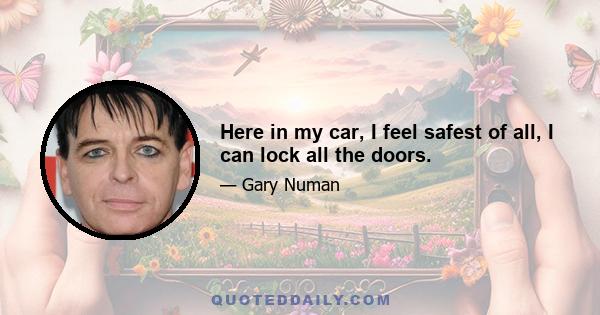 Here in my car, I feel safest of all, I can lock all the doors.